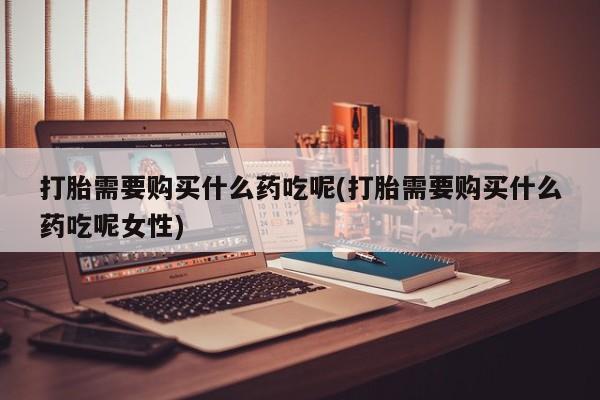打胎药在线购买微信打胎需要购买什么药吃呢(打胎需要购买什么药吃呢女性)