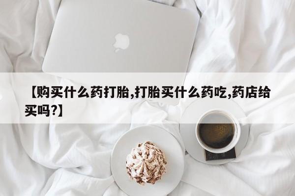 打胎药在线购买微信【购买什么药打胎,打胎买什么药吃,药店给买吗?】