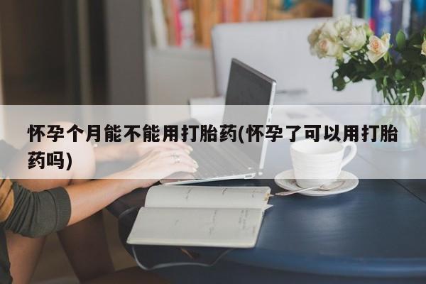 打胎药在线购买微信怀孕个月能不能用打胎药(怀孕了可以用打胎药吗)