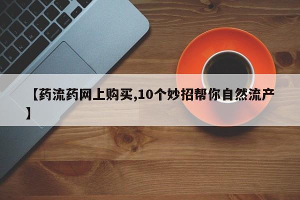 打胎药在线购买微信【药流药网上购买,10个妙招帮你自然流产】