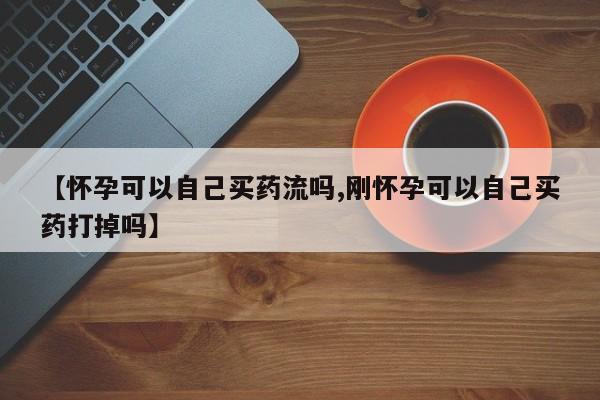 打胎药在线购买微信【怀孕可以自己买药流吗,刚怀孕可以自己买药打掉吗】